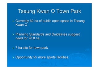 Tseung Kwan O Town Park
Currently 60 ha of public open space in Tseung
Kwan O

Planning Standards and Guidelines suggest
need for 70.8 ha

7 ha site for town park

Opportunity for more sports facilities
 
