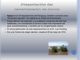  Itapúa es el VII departamento del Paraguay, también conocido como
"El granero del país". Su capital es la ciudad de Encarnación.
 Posee 558 km² de extensión y su población ronda los 545 924 hab.
habitantes y es considerada la tercera ciudad más importante del
país, económicamente, y también por su conglomerado urbano.
 El actual gobernador de este departamentos es el Dr. Luis Gneiting
 Era una Colonia de origen alemán, creada el 25 de mayo de 1912.
 