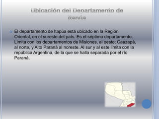  El departamento de Itapúa está ubicado en la Región
Oriental, en el sureste del país. Es el séptimo departamento.
Limita con los departamentos de Misiones, al oeste; Caazapá,
al norte, y Alto Paraná al noreste. Al sur y al este limita con la
república Argentina, de la que se halla separada por el río
Paraná.
 