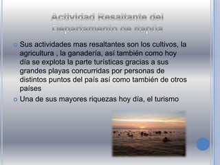  Sus actividades mas resaltantes son los cultivos, la
agricultura , la ganadería, así también como hoy
día se explota la parte turísticas gracias a sus
grandes playas concurridas por personas de
distintos puntos del país así como también de otros
países
 Una de sus mayores riquezas hoy día, el turismo
 