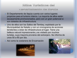  El Departamento de Itapúa cuenta con varios lugares
propicios para el turismo interno. La mayoría de ellos están
escasamente promocionados, pero con un gran potencial si
son dotados de infraestructura.
 Uno de ellos son los Saltos del Tembey, explotado por la
Municipalidad de Natalio y con un cronograma de acciones
tendientes a dotar de infraestructura al lugar. Tiene una
belleza natural impresionante y es visitado por muchos
turistas, cuya mayoría proviene del extranjero. Se informa de
unos 50 a 60 por día.
 Así como la costanera de Encarnación
 