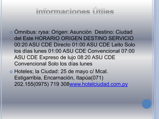  Ómnibus: rysa: Origen: Asunción Destino: Ciudad
del Este HORARIO ORIGEN DESTINO SERVICIO
00:20 ASU CDE Directo 01:00 ASU CDE Leito Solo
los días lunes 01:00 ASU CDE Convencional 07:00
ASU CDE Expreso de lujo 08:20 ASU CDE
Convencional Solo los días lunes
 Hoteles; la Ciudad: 25 de mayo c/ Mcal.
Estigarribia, Encarnación, Itapúa(071)
202.155(0975) 719 308www.hotelciudad.com.py
 