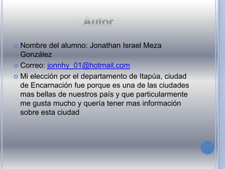  Nombre del alumno: Jonathan Israel Meza
González
 Correo: jonnhy_01@hotmail.com
 Mi elección por el departamento de Itapúa, ciudad
de Encarnación fue porque es una de las ciudades
mas bellas de nuestros país y que particularmente
me gusta mucho y quería tener mas información
sobre esta ciudad
 