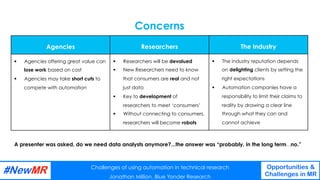 Challenges of using automation in technical research
Jonathan Million, Blue Yonder Research
Opportunities &
Challenges in MR
	
	
A presenter was asked, do we need data analysts anymore?...the answer was “probably, in the long term…no.”
Concerns
Challenges of using automation in technical research
Jonathan Million, Blue Yonder Research
Opportunities &
Challenges in MR
	
	
Agencies
§  Agencies offering great value can
lose work based on cost
§  Agencies may take short cuts to
compete with automation
Researchers
§  Researchers will be devalued
§  New Researchers need to know
that consumers are real and not
just data
§  Key to development of
researchers to meet ‘consumers’
§  Without connecting to consumers,
researchers will become robots
The Industry
§  The industry reputation depends
on delighting clients by setting the
right expectations
§  Automation companies have a
responsibility to limit their claims to
reality by drawing a clear line
through what they can and
cannot achieve
 