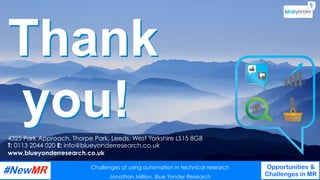 Challenges of using automation in technical research
Jonathan Million, Blue Yonder Research
Opportunities &
Challenges in MR
	
	
Thank
you!4325 Park Approach, Thorpe Park, Leeds, West Yorkshire LS15 8GB
T: 0113 2044 020 E: info@blueyonderresearch.co.uk
www.blueyonderresearch.co.uk
Challenges of using automation in technical research
Jonathan Million, Blue Yonder Research
Opportunities &
Challenges in MR
	
	
 