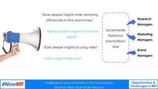 Challenges of using automation in technical research
Jonathan Million, Blue Yonder Research
Opportunities &
Challenges in MR
	
	
‘Gives deeper insights while delivering
efficiencies in time and money’
‘Agency quality insight at machine
speed’
‘Gain deeper insights by using video’
‘Video insight made easy’
Social Media
Platforms/
Events/Direct
Mail
Brand
Managers
Marketing
Managers
Research
Managers
 