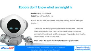 Challenges of using automation in technical research
Jonathan Million, Blue Yonder Research
Opportunities &
Challenges in MR
	
	
”Of course, it is always great to see videos of consumers…what we
really need is actionable insight, understanding how consumers
connect with our brands and the language they use by observing the
unarticulated needs of consumers.”
Human: What is an insight?
Robot: You will have to tell me
Robots don’t know what an insight is
Challenges of using automation in technical research
Jonathan Million, Blue Yonder Research
Opportunities &
Challenges in MR
	
	
Robots rely on prediction models and programming, with no feeling or
intuition.
This is where the results of automation become questionable.
 