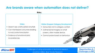 Challenges of using automation in technical research
Jonathan Million, Blue Yonder Research
Opportunities &
Challenges in MR
	
	
Online Shopper Category Development
§  Consumers not in category context
§  2 dimensional imagery on small
screens, often mobile device.
§  Cannot probe based on behaviour
Video
§  Doesn't see unarticulated wins/fails
§  Can misinterpret consumers leading
to inaccurate transcription
§  Evidence of emotional data
inconsistencies
Are brands aware when automation does not deliver?
Challenges of using automation in technical research
Jonathan Million, Blue Yonder Research
Opportunities &
Challenges in MR
	
	
Risks:
 