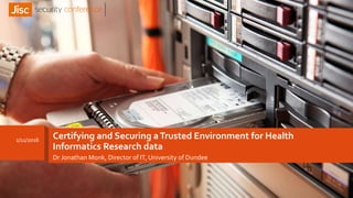 Certifying and Securing aTrusted Environment for Health
Informatics Research data
Dr Jonathan Monk, Director of IT, University of Dundee
1/11/2016
 