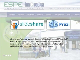 <iframe src="http://www.slideshare.net/JonathanMoreno50/slideshelf"
width="615px" height="470px" frameborder="0" marginwidth="0"
marginheight="0" scrolling="no" style="border:none;" allowfullscreen
webkitallowfullscreen mozallowfullscreen></iframe>
 
