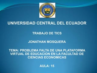 UNIVERSIDAD CENTRAL DEL ECUADOR TRABAJO DE TICS JONATHAN MOSQUERA TEMA: PROBLEMA FALTA DE UNA PLATAFORMA VIRTUAL DE EDUCACION EN LA FACULTAD DE CIENCIAS ECONOMICAS AULA: 15 
