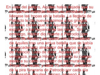 En vista del peligro, Aquiles había dejado que su
compañero Patroclo llevase su armadura y
liderase las tropas en la batalla. La llegada de
Patroclo le dio nuevos ánimos a los griegos
(quienes creían que era Aquiles) y lograron
expulsar a los troyanos de las naves. Sin
embargo, Héctor dio muerte a Patroclo (con
ayuda de Apolo) y se quedó con la armadura
de Aquiles tras una ardua batalla que se había
desencadenado alrededor del cuerpo sin vida
de Patroclo. Loco de dolor, Aquiles juró
venganza, mató a Héctor y arrastró su cuerpo
atado a su carro alrededor de las murallas de
Troya tres veces, y daba 13 vueltas alrededor
de la pira funeraria de Patroclo por cada día
 