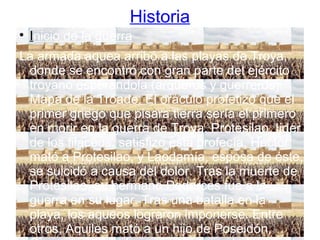 Historia

Inicio de la guerra
La armada aquea arribó a las playas de Troya,
donde se encontró con gran parte del ejército
troyano esperándola (arqueros y guerreros).
Mapa de la Tróade. El oráculo profetizó que el
primer griego que pisara tierra sería el primero
en morir en la guerra de Troya. Protesilao, líder
de los filaceos, satisfizo esta profecía. Héctor
mató a Protesilao, y Laodamía, esposa de éste,
se suicidó a causa del dolor. Tras la muerte de
Protesilao, su hermano Podarces fue a la
guerra en su lugar. Tras una batalla en la
playa, los aqueos lograron imponerse. Entre
otros, Aquiles mató a un hijo de Poseidón,
 
