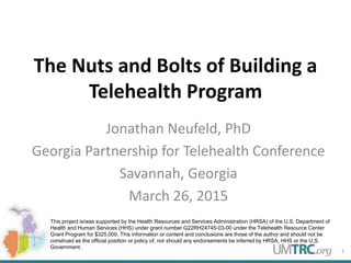 The Nuts and Bolts of Building a
Telehealth Program
Jonathan Neufeld, PhD
Georgia Partnership for Telehealth Conference
Savannah, Georgia
March 26, 2015
1
This project is/was supported by the Health Resources and Services Administration (HRSA) of the U.S. Department of
Health and Human Services (HHS) under grant number G22RH24745-03-00 under the Telehealth Resource Center
Grant Program for $325,000. This information or content and conclusions are those of the author and should not be
construed as the official position or policy of, nor should any endorsements be inferred by HRSA, HHS or the U.S.
Government.
 