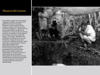 Masacre del mozoteA la mañana siguiente, personal de inteligencia militar, reunieron a la población entera en la plaza. Separaron a los hombres de las mujeres y de los niños para evitar traumas sicológicos y los llevaron en grupos separados a la iglesia, el convento y a varias casas. Durante la mañana, procedieron a interrogar, a los hombres sin hacer distinción alguna, entre ellos. Alrededor del mediodía, los delvolvieron con sus familiares. Después de pasar la noche encerrados en las casas, el día siguiente, 11 de diciembre, fueron ejecutados deliberada y sistemáticamente, por grupos. Primero fueron torturados y ejecutados los hombres, luego fueron ejecutadas mujeres y, finalmente, los niños en el mismo lugar donde se encontraban encerrados. El número de víctimas identificadas excedió de doscientas. La cifra aumenta si se toman en cuenta las demás víctimas no identificadas