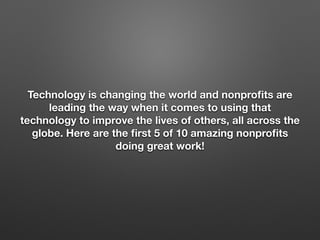 Technology is changing the world and nonproﬁts are
leading the way when it comes to using that
technology to improve the lives of others, all across the
globe. Here are the ﬁrst 5 of 10 amazing nonproﬁts
doing great work!
 