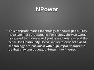 NPower
• This nonproﬁt makes technology for social good. They
have two main programshe Technology Service Corps,
is catered to underserved youths and veterans and the
other, the Community Corps, works to connect skilled
technology professionals with high impact nonproﬁts
so that they can educated through the internet.
 