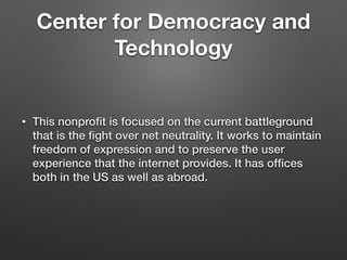 Center for Democracy and
Technology
• This nonproﬁt is focused on the current battleground
that is the ﬁght over net neutrality. It works to maintain
freedom of expression and to preserve the user
experience that the internet provides. It has ofﬁces
both in the US as well as abroad.
 