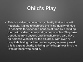 Child's Play
• This is a video game industry charity that works with
hospitals. It aims to increase the living quality of kids
in hospitals for extended periods of time by providing
them with video games and game consoles. They take
donations from anyone and anywhere and also have
an Amazon wish list for the children. With over 70
hospitals taking part and more signing up every week,
this is a great charity to bring some happiness into the
lives of those who need it.
 