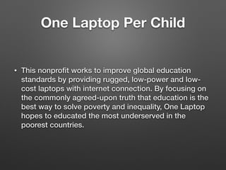 One Laptop Per Child
• This nonproﬁt works to improve global education
standards by providing rugged, low-power and low-
cost laptops with internet connection. By focusing on
the commonly agreed-upon truth that education is the
best way to solve poverty and inequality, One Laptop
hopes to educated the most underserved in the
poorest countries.
 