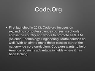 Code.Org
• First launched in 2013, Code.org focuses on
expanding computer science courses in schools
across the country and works to promote all STEM
(Science, Technology, Engineering, Math) courses as
well. With an aim to make these classes part of the
nation-wide core curriculum, Code.org wants to help
America regain its advantage in ﬁelds where it has
been lacking.
 
