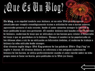 Un blog, o en español también una bitácora, es un sitio Web periódicamente
actualizado que recopila cronológicamente textos o artículos de uno o varios autores,
apareciendo primero el más reciente, donde el autor conserva siempre la libertad de
dejar publicado lo que crea pertinente. El nombre bitácora está basado en los cuadernos
de bitácora, cuadernos de viaje que se utilizaban en los barcos para relatar el desarrollo
del viaje y que se guardaban en la bitácora. Aunque el nombre se ha popularizado en
los últimos años a raíz de su utilización en diferentes ámbitos, el cuaderno de trabajo o
bitácora ha sido utilizado desde siempre.
Este término inglés blog o Web Log proviene de las palabras Web y Log ('log' en
inglés = diario). El término bitácora, en referencia a los antiguos cuadernos de
bitácora de los barcos, se utiliza preferentemente cuando el autor escribe sobre su vida
propia como si fuese un diario, pero publicado en la Web (en línea).
 