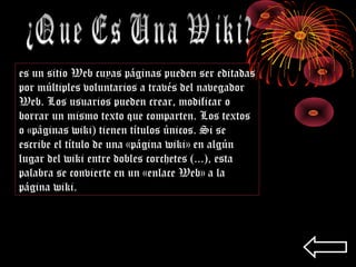 es un sitio Web cuyas páginas pueden ser editadas
por múltiples voluntarios a través del navegador
Web. Los usuarios pueden crear, modificar o
borrar un mismo texto que comparten. Los textos
o «páginas wiki) tienen títulos únicos. Si se
escribe el título de una «página wiki» en algún
lugar del wiki entre dobles corchetes (...), esta
palabra se convierte en un «enlace Web» a la
página wiki.
 