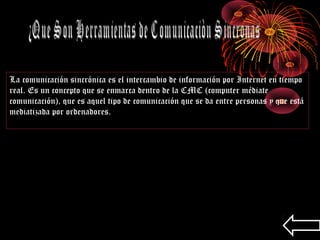 La comunicación sincrónica es el intercambio de información por Internet en tiempo
real. Es un concepto que se enmarca dentro de la CMC (computer médiate
comunicación), que es aquel tipo de comunicación que se da entre personas y que está
mediatizada por ordenadores.
 