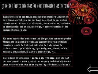 Hemos visto que son todas aquellas que permiten la labor de
enseñanza/aprendizaje sin que haya necesidad de que ambos
coincidan en el tiempo o en el espacio, como los foros, las listas
de distribución, los wikis, los blogs, el correo electrónico, las
pizarras virtuales, etc.
De entre todos ellos mencionar los blogs, que son como podéis
comprobar un espacio virtual que permite de forma personal
escribir a través de Internet artículos de texto acerca de
cualquier tema, pudiéndole agregar imágenes, videos, audio,
enlaces a otras páginas Web o a otros blogs, etc.
Por último os menciono el correo electrónico, una utilidad
que nos permite enviar y recibir mensajes y archivos adjuntos a
otros usuarios situados en cualquier lugar de forma asíncrona,
 