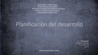 Planificación del desarrollo
 Participante:
*Jonathan Martínez
C.I: 21 013 763
SAIA A
UNIVERSIDAD “FERMIN TORO”
VICERECTORADO ACADEMICO
FACULTAD DE CIENCIAS ECONOMICAS Y SOCIALES
ESCUELA DE COMUNICACIÓN SOCIAL
BARQUISIMETO ESTADO LARA
Barquisimeto, Marzo 2016
 