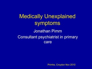 Medically Unexplained
symptoms
Jonathan Pimm
Consultant psychiatrist in primary
care
Primhe, Croydon Nov 2010
 