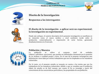 CAPÍTULO III
                MARCO METODOLÓGICO



Diseño de la Investigación
Respuestas a las interrogantes



El diseño de la investigación a aplicar será no experimental;
la investigación no experimental.
Desde este enfoque, el carácter descriptivo de la presente investigación se manifiesta en
su intención como el marco jurídico a nivel cambiario incide sobre la
producción, comercialización e importación de carne bovina, generando
desabastecimiento en el mercado.




Población y Muestra
La      población       se    refiere     al    conjunto      total    de       unidades
(objetos, individuos, reacciones), que pueden ser delimitados claramente por la posesión
de un atributo o cualidad propia y única. En el caso de la presente investigación esta
delimitación viene dada por treinta trabajadores que son los empleados en los mataderos
industriales.

Por lo tanto, en el presente estudio se tomarán en cuenta a los treinta que son los
trabajadores de los mataderos industriales; debido a que se considera que la población
objeto de estudio es de fácil manejo, por cuanto el fin es investigar a partir del
conocimiento de las características particulares y las propiedades de una población.
 