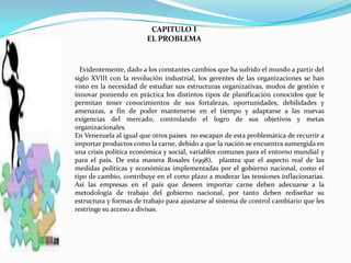 CAPITULO I
                        EL PROBLEMA


  Evidentemente, dado a los constantes cambios que ha sufrido el mundo a partir del
siglo XVIII con la revolución industrial, los gerentes de las organizaciones se han
visto en la necesidad de estudiar sus estructuras organizativas, modos de gestión e
innovar poniendo en práctica los distintos tipos de planificación conocidos que le
permitan tener conocimientos de sus fortalezas, oportunidades, debilidades y
amenazas, a fin de poder mantenerse en el tiempo y adaptarse a las nuevas
exigencias del mercado, controlando el logro de sus objetivos y metas
organizacionales.
En Venezuela al igual que otros países no escapan de esta problemática de recurrir a
importar productos como la carne, debido a que la nación se encuentra sumergida en
una crisis política económica y social, variables comunes para el entorno mundial y
para el país. De esta manera Rosales (1998), plantea que el aspecto real de las
medidas políticas y económicas implementadas por el gobierno nacional, como el
tipo de cambio, contribuye en el corto plazo a moderar las tensiones inflacionarias.
Así las empresas en el país que deseen importar carne deben adecuarse a la
metodología de trabajo del gobierno nacional, por tanto deben rediseñar su
estructura y formas de trabajo para ajustarse al sistema de control cambiario que les
restringe su acceso a divisas.
 