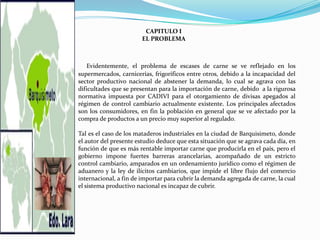 CAPITULO I
                        EL PROBLEMA



   Evidentemente, el problema de escases de carne se ve reflejado en los
supermercados, carnicerías, frigoríficos entre otros, debido a la incapacidad del
sector productivo nacional de abstener la demanda, lo cual se agrava con las
dificultades que se presentan para la importación de carne, debido a la rigurosa
normativa impuesta por CADIVI para el otorgamiento de divisas apegados al
régimen de control cambiario actualmente existente. Los principales afectados
son los consumidores, en fin la población en general que se ve afectado por la
compra de productos a un precio muy superior al regulado.

Tal es el caso de los mataderos industriales en la ciudad de Barquisimeto, donde
el autor del presente estudio deduce que esta situación que se agrava cada día, en
función de que es más rentable importar carne que producirla en el país, pero el
gobierno impone fuertes barreras arancelarias, acompañado de un estricto
control cambiario, amparados en un ordenamiento jurídico como el régimen de
aduanero y la ley de ilícitos cambiarios, que impide el libre flujo del comercio
internacional, a fin de importar para cubrir la demanda agregada de carne, la cual
el sistema productivo nacional es incapaz de cubrir.
 