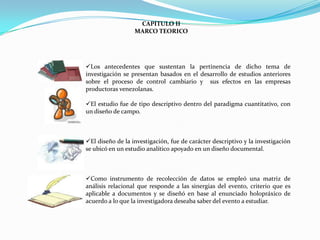 CAPITULO II
                  MARCO TEORICO




Los antecedentes que sustentan la pertinencia de dicho tema de
investigación se presentan basados en el desarrollo de estudios anteriores
sobre el proceso de control cambiario y sus efectos en las empresas
productoras venezolanas.

El estudio fue de tipo descriptivo dentro del paradigma cuantitativo, con
un diseño de campo.



El diseño de la investigación, fue de carácter descriptivo y la investigación
se ubicó en un estudio analítico apoyado en un diseño documental.



Como instrumento de recolección de datos se empleó una matriz de
análisis relacional que responde a las sinergias del evento, criterio que es
aplicable a documentos y se diseñó en base al enunciado holopráxico de
acuerdo a lo que la investigadora deseaba saber del evento a estudiar.
 