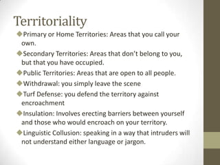 Territoriality
Primary or Home Territories: Areas that you call your
own.
Secondary Territories: Areas that don’t belong to you,
but that you have occupied.
Public Territories: Areas that are open to all people.
Withdrawal: you simply leave the scene
Turf Defense: you defend the territory against
encroachment
Insulation: Involves erecting barriers between yourself
and those who would encroach on your territory.
Linguistic Collusion: speaking in a way that intruders will
not understand either language or jargon.
 