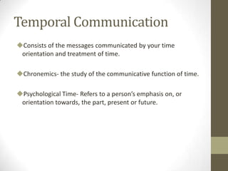 Temporal Communication
Consists of the messages communicated by your time
orientation and treatment of time.
Chronemics- the study of the communicative function of time.
Psychological Time- Refers to a person’s emphasis on, or
orientation towards, the part, present or future.
 