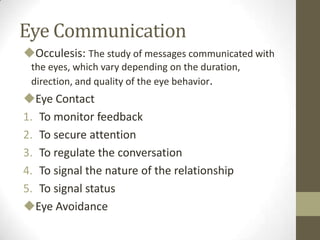 Eye Communication
Occulesis: The study of messages communicated with
the eyes, which vary depending on the duration,
direction, and quality of the eye behavior.
Eye Contact
1. To monitor feedback
2. To secure attention
3. To regulate the conversation
4. To signal the nature of the relationship
5. To signal status
Eye Avoidance
 