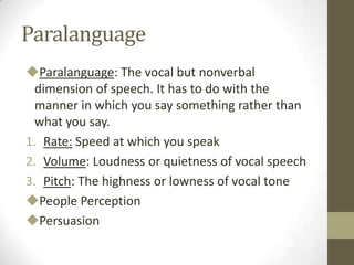 Paralanguage
Paralanguage: The vocal but nonverbal
dimension of speech. It has to do with the
manner in which you say something rather than
what you say.
1. Rate: Speed at which you speak
2. Volume: Loudness or quietness of vocal speech
3. Pitch: The highness or lowness of vocal tone
People Perception
Persuasion
 