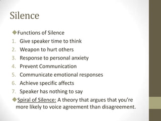 Silence
Functions of Silence
1. Give speaker time to think
2. Weapon to hurt others
3. Response to personal anxiety
4. Prevent Communication
5. Communicate emotional responses
6. Achieve specific affects
7. Speaker has nothing to say
Spiral of Silence: A theory that argues that you’re
more likely to voice agreement than disagreement.
 