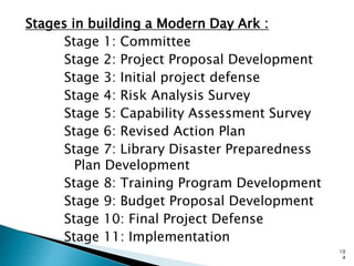 Stages in building a Modern Day Ark :
Stage 1: Committee
Stage 2: Project Proposal Development
Stage 3: Initial project defense
Stage 4: Risk Analysis Survey
Stage 5: Capability Assessment Survey
Stage 6: Revised Action Plan
Stage 7: Library Disaster Preparedness
Plan Development
Stage 8: Training Program Development
Stage 9: Budget Proposal Development
Stage 10: Final Project Defense
Stage 11: Implementation
10
4
 