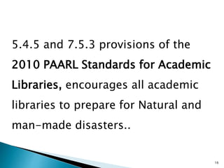 5.4.5 and 7.5.3 provisions of the
2010 PAARL Standards for Academic
Libraries, encourages all academic
libraries to prepare for Natural and
man-made disasters..
16
 