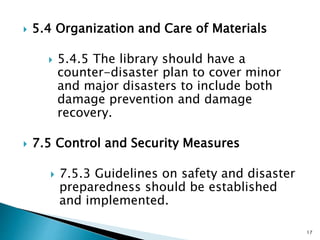  5.4 Organization and Care of Materials
 5.4.5 The library should have a
counter-disaster plan to cover minor
and major disasters to include both
damage prevention and damage
recovery.
 7.5 Control and Security Measures
 7.5.3 Guidelines on safety and disaster
preparedness should be established
and implemented.
17
 