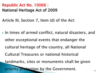 Republic Act No. 10066 :
National Heritage Act of 2009
Article III, Section 7, Item (d) of the Act:
 In times of armed conflict, natural disasters, and
other exceptional events that endanger the
cultural heritage of the country, all National
Cultural Treasures or national historical
landmarks, sites or monuments shall be given
priority protection by the Government. 18
 