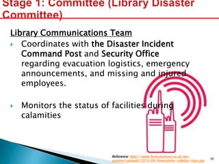 Library Communications Team
 Coordinates with the Disaster Incident
Command Post and Security Office
regarding evacuation logistics, emergency
announcements, and missing and injured
employees.
 Monitors the status of facilities during
calamities
Reference: http://www.foresolutions.co.uk/wp-
content/uploads/2013/04/forecomms-sidebar-logo.jpg
38
 