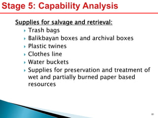 Supplies for salvage and retrieval:
 Trash bags
 Balikbayan boxes and archival boxes
 Plastic twines
 Clothes line
 Water buckets
 Supplies for preservation and treatment of
wet and partially burned paper based
resources
81
 