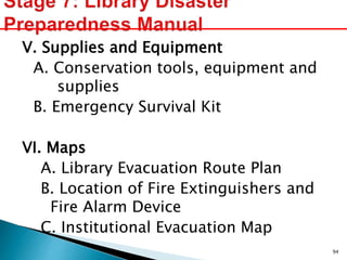 V. Supplies and Equipment
A. Conservation tools, equipment and
supplies
B. Emergency Survival Kit
VI. Maps
A. Library Evacuation Route Plan
B. Location of Fire Extinguishers and
Fire Alarm Device
C. Institutional Evacuation Map
94
 