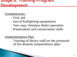 Competencies:
 First-aid
 Use of firefighting equipments
 Two-way/ Amateur Radio operation
 Preservation and conservation skills
Implementation Plan:
 Training of library staff on the protocols
of the disaster preparedness plan.
97
 