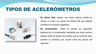 TIPOS DE ACELERÓMETROS
 De efecto Hall: utilizan una masa sísmica donde se
coloca un imán y un sensor de efecto Hall que detecta
cambios en el campo magnético.
 De condensador: miden el cambio de capacidad
eléctrica de un condensador mediante una masa sísmica
situada entre las placas del mismo, que al moverse hace
cambiar la corriente que circula entre las placas del
capacitor.
 
