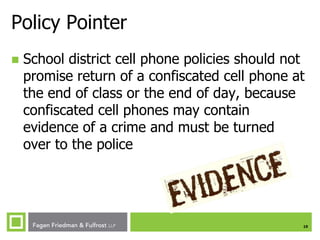Policy Pointer


School district cell phone policies should not
promise return of a confiscated cell phone at
the end of class or the end of day, because
confiscated cell phones may contain
evidence of a crime and must be turned
over to the police

10

 